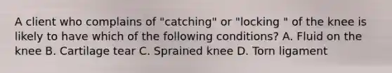 A client who complains of "catching" or "locking " of the knee is likely to have which of the following conditions? A. Fluid on the knee B. Cartilage tear C. Sprained knee D. Torn ligament