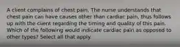 A client complains of chest pain. The nurse understands that chest pain can have causes other than cardiac pain, thus follows up with the client regarding the timing and quality of this pain. Which of the following would indicate cardiac pain as opposed to other types? Select all that apply.