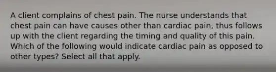 A client complains of chest pain. The nurse understands that chest pain can have causes other than cardiac pain, thus follows up with the client regarding the timing and quality of this pain. Which of the following would indicate cardiac pain as opposed to other types? Select all that apply.