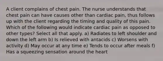 A client complains of chest pain. The nurse understands that chest pain can have causes other than cardiac pain, thus follows up with the client regarding the timing and quality of this pain. Which of the following would indicate cardiac pain as opposed to other types? Select all that apply. a) Radiates to left shoulder and down the left arm b) Is relieved with antacids c) Worsens with activity d) May occur at any time e) Tends to occur after meals f) Has a squeezing sensation around the heart