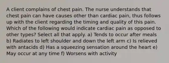 A client complains of chest pain. The nurse understands that chest pain can have causes other than cardiac pain, thus follows up with the client regarding the timing and quality of this pain. Which of the following would indicate cardiac pain as opposed to other types? Select all that apply. a) Tends to occur after meals b) Radiates to left shoulder and down the left arm c) Is relieved with antacids d) Has a squeezing sensation around the heart e) May occur at any time f) Worsens with activity