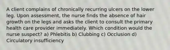 A client complains of chronically recurring ulcers on the lower leg. Upon assessment, the nurse finds the absence of hair growth on the legs and asks the client to consult the primary health care provider immediately. Which condition would the nurse suspect? a) Phlebitis b) Clubbing c) Occlusion d) Circulatory insufficiency