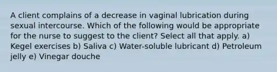 A client complains of a decrease in vaginal lubrication during sexual intercourse. Which of the following would be appropriate for the nurse to suggest to the client? Select all that apply. a) Kegel exercises b) Saliva c) Water-soluble lubricant d) Petroleum jelly e) Vinegar douche