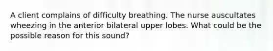 A client complains of difficulty breathing. The nurse auscultates wheezing in the anterior bilateral upper lobes. What could be the possible reason for this sound?