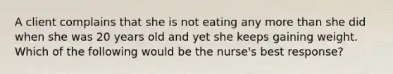 A client complains that she is not eating any more than she did when she was 20 years old and yet she keeps gaining weight. Which of the following would be the nurse's best response?