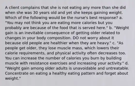 A client complains that she is not eating any more than she did when she was 30 years old and yet she keeps gaining weight. Which of the following would be the nurse's best response? a. "You may not think you are eating more calories but you probably are because of the food that is served here." b. "Weight gain is an inevitable consequence of getting older related to changes in your body composition. DO not worry about it because old people are healthier when they are heavy." c. "As people get older, they lose muscle mass, which lowers their calorie requirements, and physical activity often decreases too. You can increase the number of calories you burn by building muscle with resistance exercises and increasing your activity." d. "Weight gain among older adults is unavoidable and untreatable. Concentrate on eating a healthy eating pattern and forget about weight."