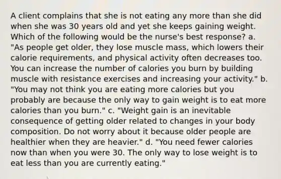 A client complains that she is not eating any more than she did when she was 30 years old and yet she keeps gaining weight. Which of the following would be the nurse's best response? a. "As people get older, they lose muscle mass, which lowers their calorie requirements, and physical activity often decreases too. You can increase the number of calories you burn by building muscle with resistance exercises and increasing your activity." b. "You may not think you are eating more calories but you probably are because the only way to gain weight is to eat more calories than you burn." c. "Weight gain is an inevitable consequence of getting older related to changes in your body composition. Do not worry about it because older people are healthier when they are heavier." d. "You need fewer calories now than when you were 30. The only way to lose weight is to eat less than you are currently eating."