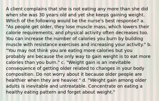 A client complains that she is not eating any more than she did when she was 30 years old and yet she keeps gaining weight. Which of the following would be the nurse's best response? a. "As people get older, they lose muscle mass, which lowers their calorie requirements, and physical activity often decreases too. You can increase the number of calories you burn by building muscle with resistance exercises and increasing your activity." b. "You may not think you are eating more calories but you probably are because the only way to gain weight is to eat more calories than you burn." c. "Weight gain is an inevitable consequence of getting older related to changes in your body composition. Do not worry about it because older people are healthier when they are heavier." d. "Weight gain among older adults is inevitable and untreatable. Concentrate on eating a healthy eating pattern and forget about weight."