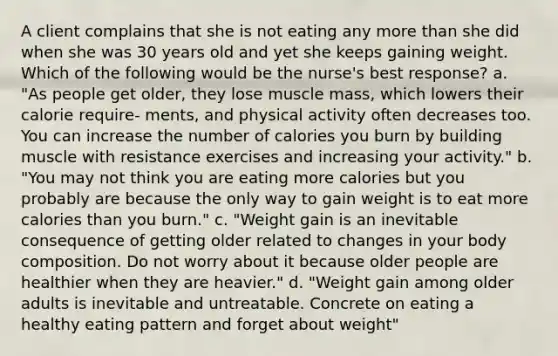 A client complains that she is not eating any more than she did when she was 30 years old and yet she keeps gaining weight. Which of the following would be the nurse's best response? a. "As people get older, they lose muscle mass, which lowers their calorie require- ments, and physical activity often decreases too. You can increase the number of calories you burn by building muscle with resistance exercises and increasing your activity." b. "You may not think you are eating more calories but you probably are because the only way to gain weight is to eat more calories than you burn." c. "Weight gain is an inevitable consequence of getting older related to changes in your body composition. Do not worry about it because older people are healthier when they are heavier." d. "Weight gain among older adults is inevitable and untreatable. Concrete on eating a healthy eating pattern and forget about weight"