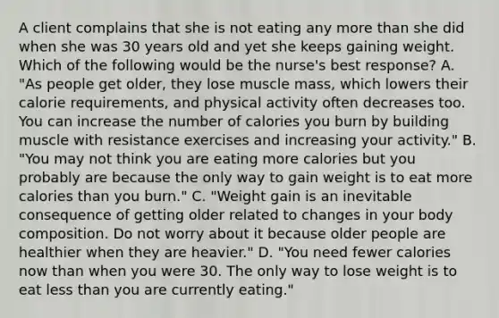 A client complains that she is not eating any more than she did when she was 30 years old and yet she keeps gaining weight. Which of the following would be the nurse's best response? A. "As people get older, they lose muscle mass, which lowers their calorie requirements, and physical activity often decreases too. You can increase the number of calories you burn by building muscle with resistance exercises and increasing your activity." B. "You may not think you are eating more calories but you probably are because the only way to gain weight is to eat more calories than you burn." C. "Weight gain is an inevitable consequence of getting older related to changes in your body composition. Do not worry about it because older people are healthier when they are heavier." D. "You need fewer calories now than when you were 30. The only way to lose weight is to eat less than you are currently eating."