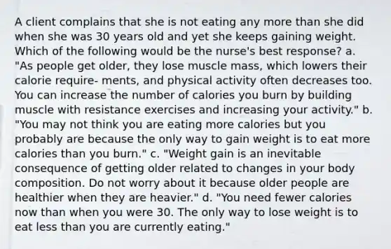 A client complains that she is not eating any more than she did when she was 30 years old and yet she keeps gaining weight. Which of the following would be the nurse's best response? a. "As people get older, they lose muscle mass, which lowers their calorie require- ments, and physical activity often decreases too. You can increase the number of calories you burn by building muscle with resistance exercises and increasing your activity." b. "You may not think you are eating more calories but you probably are because the only way to gain weight is to eat more calories than you burn." c. "Weight gain is an inevitable consequence of getting older related to changes in your body composition. Do not worry about it because older people are healthier when they are heavier." d. "You need fewer calories now than when you were 30. The only way to lose weight is to eat less than you are currently eating."