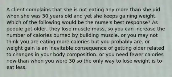 A client complains that she is not eating any more than she did when she was 30 years old and yet she keeps gaining weight. Which of the following would be the nurse's best response? As people get older, they lose muscle mass, so you can increase the number of calories burned by building muscle. or you may not think you are eating more calories but you probably are. or weight gain is an inevitable consequence of getting older related to changes in your body composition. or you need fewer calories now than when you were 30 so the only way to lose weight is to eat less.