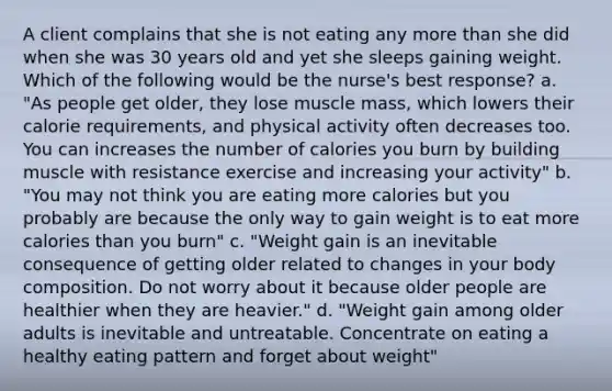 A client complains that she is not eating any <a href='https://www.questionai.com/knowledge/keWHlEPx42-more-than' class='anchor-knowledge'>more than</a> she did when she was 30 years old and yet she sleeps gaining weight. Which of the following would be the nurse's best response? a. "As people get older, they lose muscle mass, which lowers their calorie requirements, and physical activity often decreases too. You can increases the number of calories you burn by building muscle with resistance exercise and increasing your activity" b. "You may not think you are eating more calories but you probably are because the only way to gain weight is to eat more calories than you burn" c. "Weight gain is an inevitable consequence of getting older related to changes in your body composition. Do not worry about it because older people are healthier when they are heavier." d. "Weight gain among older adults is inevitable and untreatable. Concentrate on eating a healthy eating pattern and forget about weight"