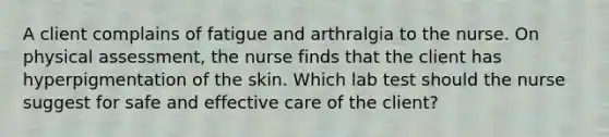 A client complains of fatigue and arthralgia to the nurse. On physical assessment, the nurse finds that the client has hyperpigmentation of the skin. Which lab test should the nurse suggest for safe and effective care of the client?