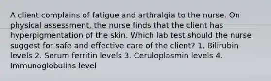 A client complains of fatigue and arthralgia to the nurse. On physical assessment, the nurse finds that the client has hyperpigmentation of the skin. Which lab test should the nurse suggest for safe and effective care of the client? 1. Bilirubin levels 2. Serum ferritin levels 3. Ceruloplasmin levels 4. Immunoglobulins level