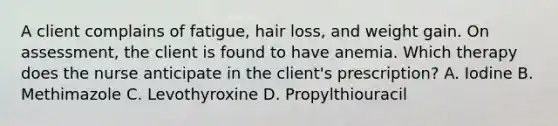 A client complains of fatigue, hair loss, and weight gain. On assessment, the client is found to have anemia. Which therapy does the nurse anticipate in the client's prescription? A. Iodine B. Methimazole C. Levothyroxine D. Propylthiouracil