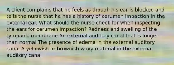 A client complains that he feels as though his ear is blocked and tells the nurse that he has a history of cerumen impaction in the external ear. What should the nurse check for when inspecting the ears for cerumen impaction? Redness and swelling of the tympanic membrane An external auditory canal that is longer than normal The presence of edema in the external auditory canal A yellowish or brownish waxy material in the external auditory canal