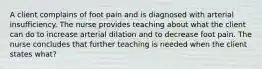 A client complains of foot pain and is diagnosed with arterial insufficiency. The nurse provides teaching about what the client can do to increase arterial dilation and to decrease foot pain. The nurse concludes that further teaching is needed when the client states what?