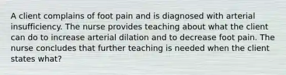 A client complains of foot pain and is diagnosed with arterial insufficiency. The nurse provides teaching about what the client can do to increase arterial dilation and to decrease foot pain. The nurse concludes that further teaching is needed when the client states what?