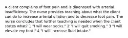 A client complains of foot pain and is diagnosed with arterial insufficiency. The nurse provides teaching about what the client can do to increase arterial dilation and to decrease foot pain. The nurse concludes that further teaching is needed when the client states what? 1 "I will wear socks." 2 "I will quit smoking." 3 "I will elevate my foot." 4 "I will increase fluid intake."