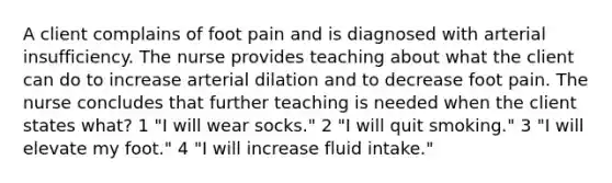 A client complains of foot pain and is diagnosed with arterial insufficiency. The nurse provides teaching about what the client can do to increase arterial dilation and to decrease foot pain. The nurse concludes that further teaching is needed when the client states what? 1 "I will wear socks." 2 "I will quit smoking." 3 "I will elevate my foot." 4 "I will increase fluid intake."