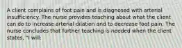 A client complains of foot pain and is diagnosed with arterial insufficiency. The nurse provides teaching about what the client can do to increase arterial dilation and to decrease foot pain. The nurse concludes that further teaching is needed when the client states, "I will: