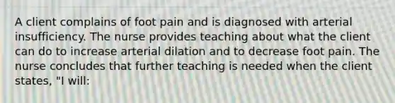 A client complains of foot pain and is diagnosed with arterial insufficiency. The nurse provides teaching about what the client can do to increase arterial dilation and to decrease foot pain. The nurse concludes that further teaching is needed when the client states, "I will: