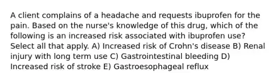 A client complains of a headache and requests ibuprofen for the pain. Based on the nurse's knowledge of this drug, which of the following is an increased risk associated with ibuprofen use? Select all that apply. A) Increased risk of Crohn's disease B) Renal injury with long term use C) Gastrointestinal bleeding D) Increased risk of stroke E) Gastroesophageal reflux