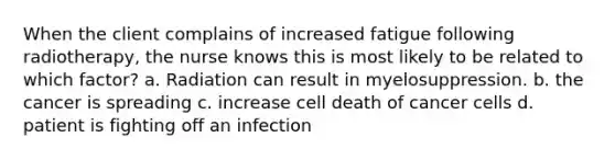 When the client complains of increased fatigue following radiotherapy, the nurse knows this is most likely to be related to which factor? a. Radiation can result in myelosuppression. b. the cancer is spreading c. increase cell death of cancer cells d. patient is fighting off an infection