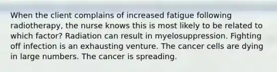 When the client complains of increased fatigue following radiotherapy, the nurse knows this is most likely to be related to which factor? Radiation can result in myelosuppression. Fighting off infection is an exhausting venture. The cancer cells are dying in large numbers. The cancer is spreading.