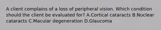 A client complains of a loss of peripheral vision. Which condition should the client be evaluated for? A.Cortical cataracts B.Nuclear cataracts C.Macular degeneration D.Glaucoma