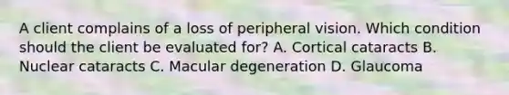 A client complains of a loss of peripheral vision. Which condition should the client be evaluated for? A. Cortical cataracts B. Nuclear cataracts C. Macular degeneration D. Glaucoma