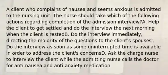 A client who complains of nausea and seems anxious is admitted to the nursing unit. The nurse should take which of the following actions regarding completion of the admission interview?A. Help the client to get settled and do the interview the next morning when the client is restedB. Do the interview immediately, directing the majority of the questions to the client's spouseC. Do the interview as soon as some uninterrupted time is available in order to address the client's concernsD. Ask the charge nurse to interview the client while the admitting nurse calls the doctor for anti-nausea and anti-anxiety medication