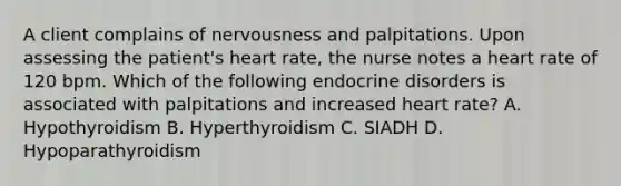 A client complains of nervousness and palpitations. Upon assessing the patient's heart rate, the nurse notes a heart rate of 120 bpm. Which of the following endocrine disorders is associated with palpitations and increased heart rate? A. Hypothyroidism B. Hyperthyroidism C. SIADH D. Hypoparathyroidism