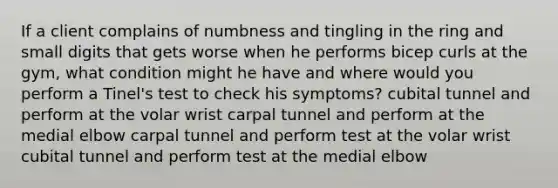 If a client complains of numbness and tingling in the ring and small digits that gets worse when he performs bicep curls at the gym, what condition might he have and where would you perform a Tinel's test to check his symptoms? cubital tunnel and perform at the volar wrist carpal tunnel and perform at the medial elbow carpal tunnel and perform test at the volar wrist cubital tunnel and perform test at the medial elbow