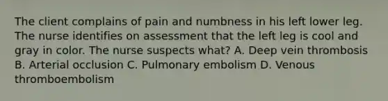 The client complains of pain and numbness in his left lower leg. The nurse identifies on assessment that the left leg is cool and gray in color. The nurse suspects what? A. Deep vein thrombosis B. Arterial occlusion C. Pulmonary embolism D. Venous thromboembolism