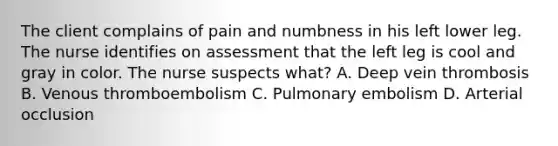 The client complains of pain and numbness in his left lower leg. The nurse identifies on assessment that the left leg is cool and gray in color. The nurse suspects what? A. Deep vein thrombosis B. Venous thromboembolism C. Pulmonary embolism D. Arterial occlusion