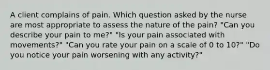 A client complains of pain. Which question asked by the nurse are most appropriate to assess the nature of the pain? "Can you describe your pain to me?" "Is your pain associated with movements?" "Can you rate your pain on a scale of 0 to 10?" "Do you notice your pain worsening with any activity?"