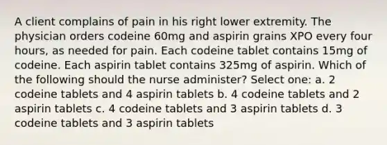 A client complains of pain in his right lower extremity. The physician orders codeine 60mg and aspirin grains XPO every four hours, as needed for pain. Each codeine tablet contains 15mg of codeine. Each aspirin tablet contains 325mg of aspirin. Which of the following should the nurse administer? Select one: a. 2 codeine tablets and 4 aspirin tablets b. 4 codeine tablets and 2 aspirin tablets c. 4 codeine tablets and 3 aspirin tablets d. 3 codeine tablets and 3 aspirin tablets