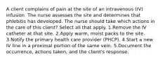 A client complains of pain at the site of an intravenous (IV) infusion. The nurse assesses the site and determines that phlebitis has developed. The nurse should take which actions in the care of this client? Select all that apply. 1.Remove the IV catheter at that site. 2.Apply warm, moist packs to the site. 3.Notify the primary health care provider (PHCP). 4.Start a new IV line in a proximal portion of the same vein. 5.Document the occurrence, actions taken, and the client's response.