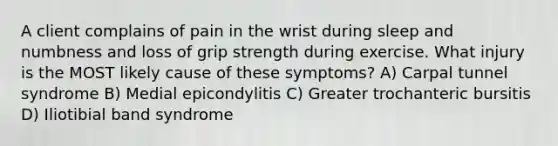 A client complains of pain in the wrist during sleep and numbness and loss of grip strength during exercise. What injury is the MOST likely cause of these symptoms? A) Carpal tunnel syndrome B) Medial epicondylitis C) Greater trochanteric bursitis D) Iliotibial band syndrome