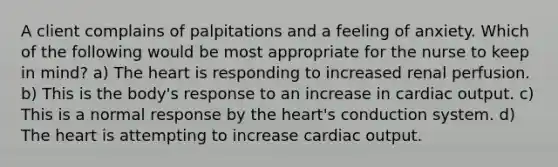 A client complains of palpitations and a feeling of anxiety. Which of the following would be most appropriate for the nurse to keep in mind? a) The heart is responding to increased renal perfusion. b) This is the body's response to an increase in cardiac output. c) This is a normal response by the heart's conduction system. d) The heart is attempting to increase cardiac output.