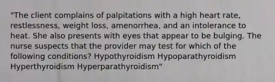 "The client complains of palpitations with a high heart rate, restlessness, weight loss, amenorrhea, and an intolerance to heat. She also presents with eyes that appear to be bulging. The nurse suspects that the provider may test for which of the following conditions? Hypothyroidism Hypoparathyroidism Hyperthyroidism Hyperparathyroidism"