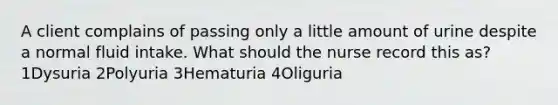 A client complains of passing only a little amount of urine despite a normal fluid intake. What should the nurse record this as? 1Dysuria 2Polyuria 3Hematuria 4Oliguria