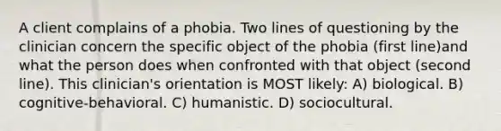 A client complains of a phobia. Two lines of questioning by the clinician concern the specific object of the phobia (first line)and what the person does when confronted with that object (second line). This clinician's orientation is MOST likely: A) biological. B) cognitive-behavioral. C) humanistic. D) sociocultural.