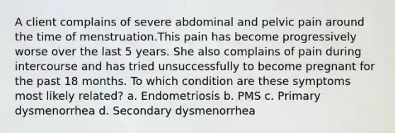 A client complains of severe abdominal and pelvic pain around the time of menstruation.This pain has become progressively worse over the last 5 years. She also complains of pain during intercourse and has tried unsuccessfully to become pregnant for the past 18 months. To which condition are these symptoms most likely related? a. Endometriosis b. PMS c. Primary dysmenorrhea d. Secondary dysmenorrhea