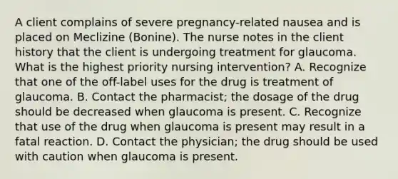 A client complains of severe pregnancy-related nausea and is placed on Meclizine (Bonine). The nurse notes in the client history that the client is undergoing treatment for glaucoma. What is the highest priority nursing intervention? A. Recognize that one of the off-label uses for the drug is treatment of glaucoma. B. Contact the pharmacist; the dosage of the drug should be decreased when glaucoma is present. C. Recognize that use of the drug when glaucoma is present may result in a fatal reaction. D. Contact the physician; the drug should be used with caution when glaucoma is present.