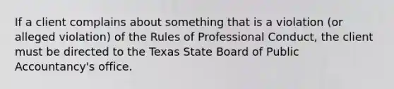 If a client complains about something that is a violation (or alleged violation) of the Rules of Professional Conduct, the client must be directed to the Texas State Board of Public Accountancy's office.