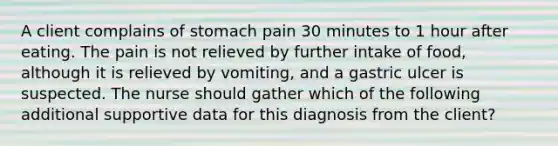 A client complains of stomach pain 30 minutes to 1 hour after eating. The pain is not relieved by further intake of food, although it is relieved by vomiting, and a gastric ulcer is suspected. The nurse should gather which of the following additional supportive data for this diagnosis from the client?