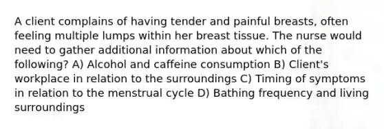 A client complains of having tender and painful breasts, often feeling multiple lumps within her breast tissue. The nurse would need to gather additional information about which of the following? A) Alcohol and caffeine consumption B) Client's workplace in relation to the surroundings C) Timing of symptoms in relation to the menstrual cycle D) Bathing frequency and living surroundings